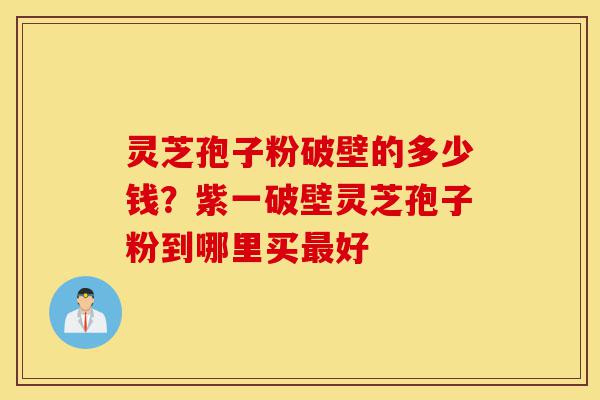 灵芝孢子粉破壁的多少钱？紫一破壁灵芝孢子粉到哪里买最好-第1张图片-灵芝之家