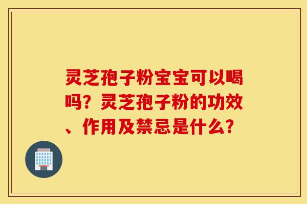 灵芝孢子粉宝宝可以喝吗？灵芝孢子粉的功效、作用及禁忌是什么？-第1张图片-灵芝之家