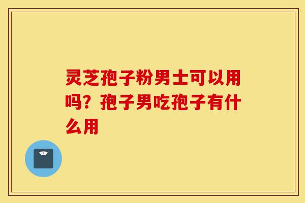 灵芝孢子粉男士可以用吗？孢子男吃孢子有什么用-第1张图片-灵芝之家
