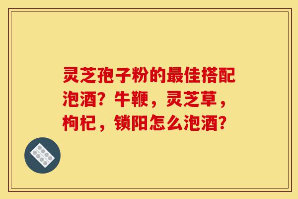 灵芝孢子粉的最佳搭配泡酒?牛鞭,灵芝草,枸杞,锁阳怎么泡酒?-第1张图片-灵芝之家 灵芝孢子粉的最佳搭配泡酒?牛鞭,灵芝草,枸杞,锁阳怎么泡酒?-第1张图片-灵芝之家