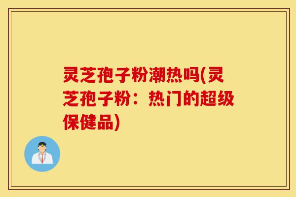 灵芝孢子粉潮热吗(灵芝孢子粉:热门的超级保健品)-第1张图片-灵芝之家 灵芝孢子粉潮热吗(灵芝孢子粉:热门的超级保健品)-第1张图片-灵芝之家