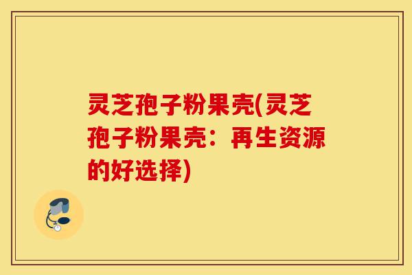 灵芝孢子粉果壳(灵芝孢子粉果壳:再生资源的好选择)-第1张图片-灵芝之家 灵芝孢子粉果壳(灵芝孢子粉果壳:再生资源的好选择)-第1张图片-灵芝之家