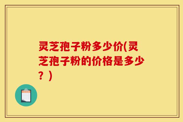 灵芝孢子粉多少价(灵芝孢子粉的价格是多少？)-第1张图片-灵芝之家