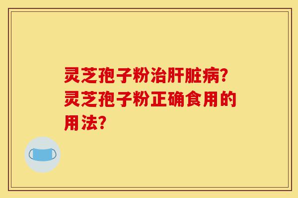 灵芝孢子粉治肝脏病？灵芝孢子粉正确食用的用法？-第1张图片-灵芝之家