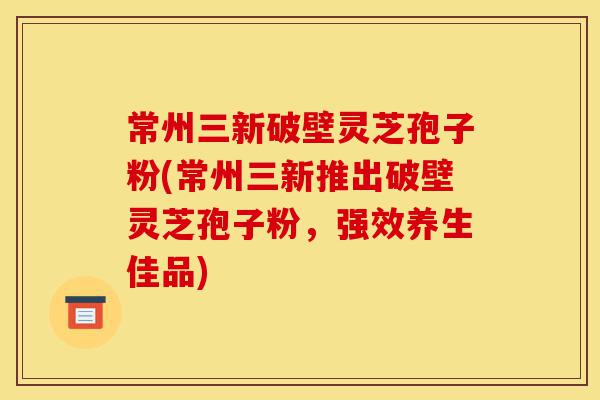 常州三新破壁灵芝孢子粉(常州三新推出破壁灵芝孢子粉,强效养生佳品)-第1张图片-灵芝之家 常州三新破壁灵芝孢子粉(常州三新推出破壁灵芝孢子粉,强效养生佳品)-第1张图片-灵芝之家