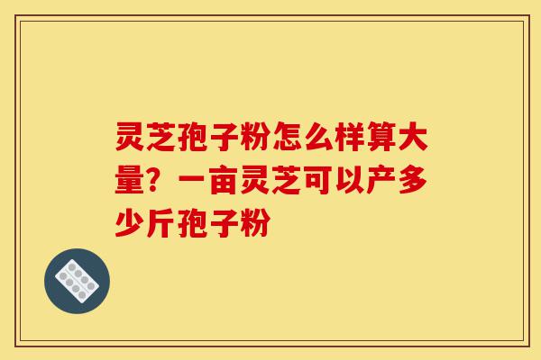灵芝孢子粉怎么样算大量?一亩灵芝可以产多少斤孢子粉-第1张图片-灵芝之家 灵芝孢子粉怎么样算大量?一亩灵芝可以产多少斤孢子粉-第1张图片-灵芝之家