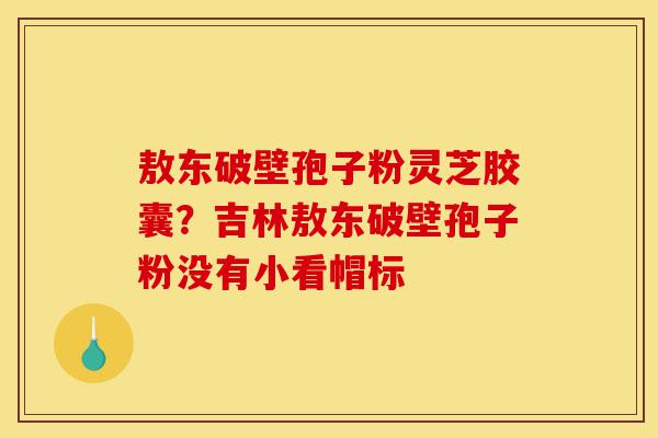 敖东破壁孢子粉灵芝胶囊?吉林敖东破壁孢子粉没有小看帽标-第1张图片-灵芝之家 敖东破壁孢子粉灵芝胶囊?吉林敖东破壁孢子粉没有小看帽标-第1张图片-灵芝之家