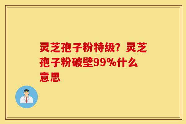 灵芝孢子粉特级?灵芝孢子粉破壁99%什么意思-第1张图片-灵芝之家 灵芝孢子粉特级?灵芝孢子粉破壁99%什么意思-第1张图片-灵芝之家