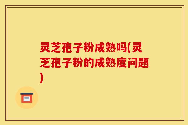灵芝孢子粉成熟吗(灵芝孢子粉的成熟度问题)-第1张图片-灵芝之家 灵芝孢子粉成熟吗(灵芝孢子粉的成熟度问题)-第1张图片-灵芝之家