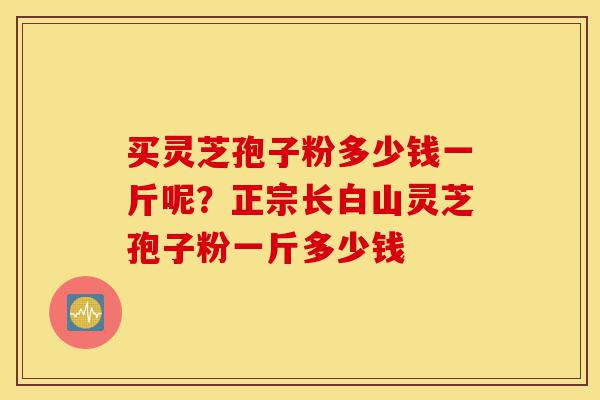 买灵芝孢子粉多少钱一斤呢？正宗长白山灵芝孢子粉一斤多少钱-第1张图片-灵芝之家