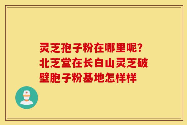 灵芝孢子粉在哪里呢?北芝堂在长白山灵芝破壁胞子粉基地怎样样-第1张图片-灵芝之家 灵芝孢子粉在哪里呢?北芝堂在长白山灵芝破壁胞子粉基地怎样样-第1张图片-灵芝之家