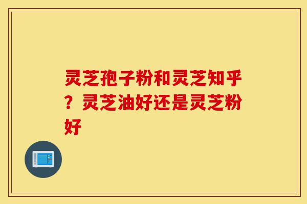 灵芝孢子粉和灵芝知乎？灵芝油好还是灵芝粉好-第1张图片-灵芝之家