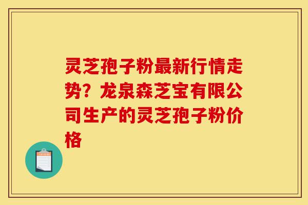 灵芝孢子粉最新行情走势？龙泉森芝宝有限公司生产的灵芝孢子粉价格-第1张图片-灵芝之家