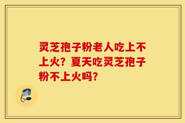 灵芝孢子粉老人吃上不上火？夏天吃灵芝孢子粉不上火吗？-第1张图片-灵芝之家