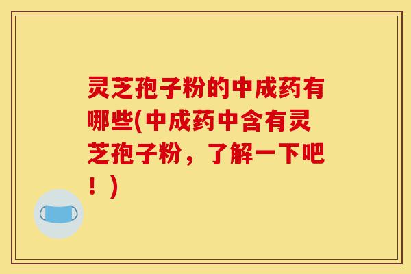灵芝孢子粉的中成药有哪些(中成药中含有灵芝孢子粉，了解一下吧！)-第1张图片-灵芝之家