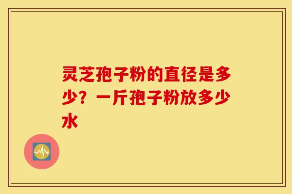 灵芝孢子粉的直径是多少？一斤孢子粉放多少水-第1张图片-灵芝之家