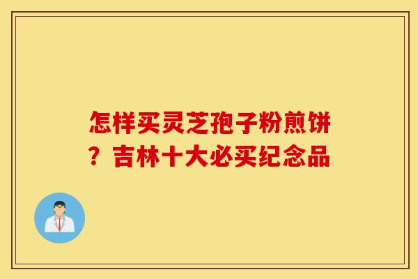 怎样买灵芝孢子粉煎饼?吉林十大必买纪念品-第1张图片-灵芝之家 怎样买灵芝孢子粉煎饼?吉林十大必买纪念品-第1张图片-灵芝之家