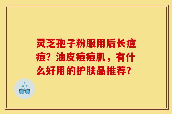 灵芝孢子粉服用后长痘痘?油皮痘痘肌,有什么好用的护肤品推荐?-第1张图片-灵芝之家 灵芝孢子粉服用后长痘痘?油皮痘痘肌,有什么好用的护肤品推荐?-第1张图片-灵芝之家
