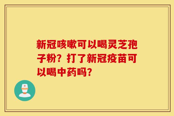 新冠咳嗽可以喝灵芝孢子粉?打了新冠疫苗可以喝中药吗?-第1张图片-灵芝之家 新冠咳嗽可以喝灵芝孢子粉?打了新冠疫苗可以喝中药吗?-第1张图片-灵芝之家