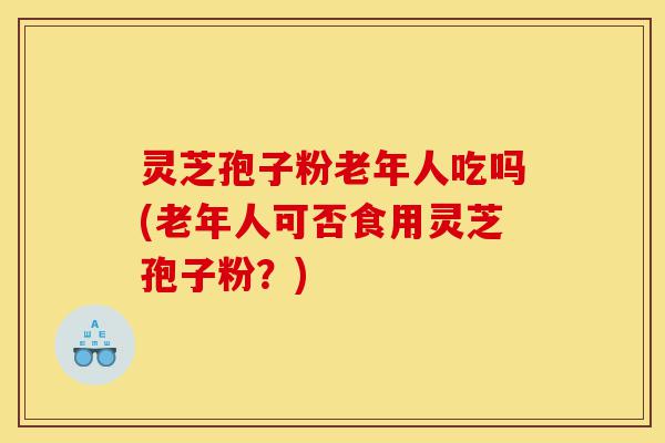 灵芝孢子粉老年人吃吗(老年人可否食用灵芝孢子粉?)-第1张图片-灵芝之家 灵芝孢子粉老年人吃吗(老年人可否食用灵芝孢子粉?)-第1张图片-灵芝之家