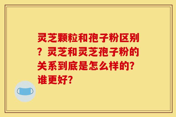 灵芝颗粒和孢子粉区别？灵芝和灵芝孢子粉的关系到底是怎么样的？谁更好？-第1张图片-灵芝之家