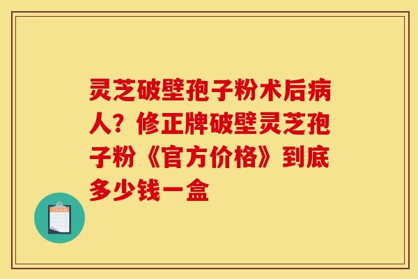灵芝破壁孢子粉术后病人?修正牌破壁灵芝孢子粉《官方价格》到底多少钱一盒-第1张图片-灵芝之家 灵芝破壁孢子粉术后病人?修正牌破壁灵芝孢子粉《官方价格》到底多少钱一盒-第1张图片-灵芝之家