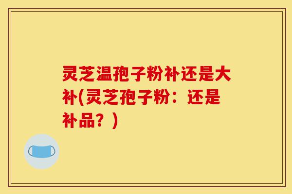 灵芝温孢子粉补还是大补(灵芝孢子粉:还是补品?)-第1张图片-灵芝之家 灵芝温孢子粉补还是大补(灵芝孢子粉:还是补品?)-第1张图片-灵芝之家