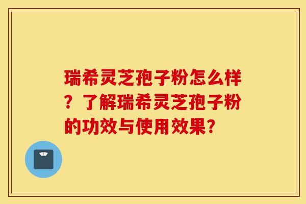 瑞希灵芝孢子粉怎么样？了解瑞希灵芝孢子粉的功效与使用效果？-第1张图片-灵芝之家