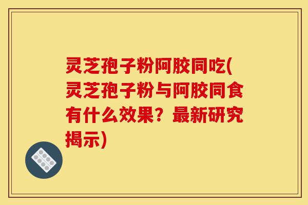 灵芝孢子粉阿胶同吃(灵芝孢子粉与阿胶同食有什么效果?最新研究揭示)-第1张图片-灵芝之家 灵芝孢子粉阿胶同吃(灵芝孢子粉与阿胶同食有什么效果?最新研究揭示)-第1张图片-灵芝之家