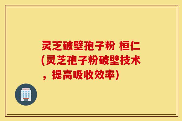 灵芝破壁孢子粉 桓仁(灵芝孢子粉破壁技术，提高吸收效率)-第1张图片-灵芝之家
