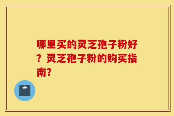 哪里买的灵芝孢子粉好？灵芝孢子粉的购买指南？-第1张图片-灵芝之家