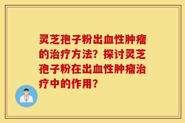 灵芝孢子粉出血性肿瘤的治疗方法?探讨灵芝孢子粉在出血性肿瘤治疗中的作用?-第1张图片-灵芝之家 灵芝孢子粉出血性肿瘤的治疗方法?探讨灵芝孢子粉在出血性肿瘤治疗中的作用?-第1张图片-灵芝之家