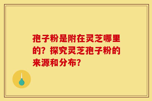 孢子粉是附在灵芝哪里的?探究灵芝孢子粉的来源和分布?-第1张图片-灵芝之家 孢子粉是附在灵芝哪里的?探究灵芝孢子粉的来源和分布?-第1张图片-灵芝之家