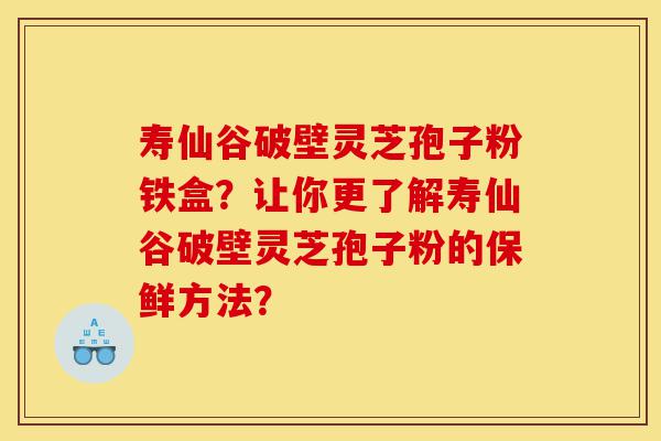 寿仙谷破壁灵芝孢子粉铁盒?让你更了解寿仙谷破壁灵芝孢子粉的保鲜方法?-第1张图片-灵芝之家 寿仙谷破壁灵芝孢子粉铁盒?让你更了解寿仙谷破壁灵芝孢子粉的保鲜方法?-第1张图片-灵芝之家