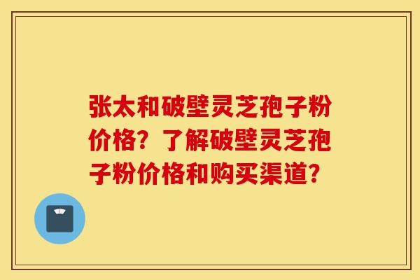 张太和破壁灵芝孢子粉价格？了解破壁灵芝孢子粉价格和购买渠道？-第1张图片-灵芝之家
