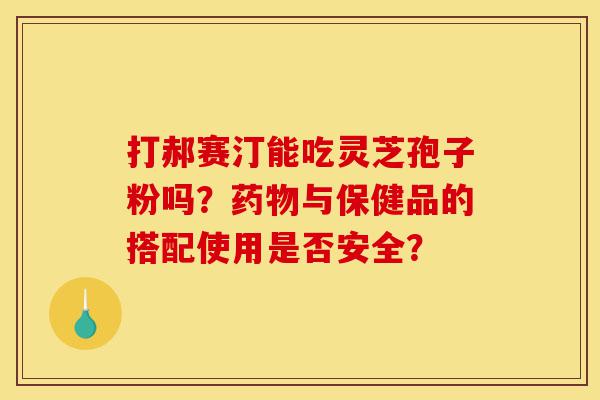 打郝赛汀能吃灵芝孢子粉吗？药物与保健品的搭配使用是否安全？-第1张图片-灵芝之家