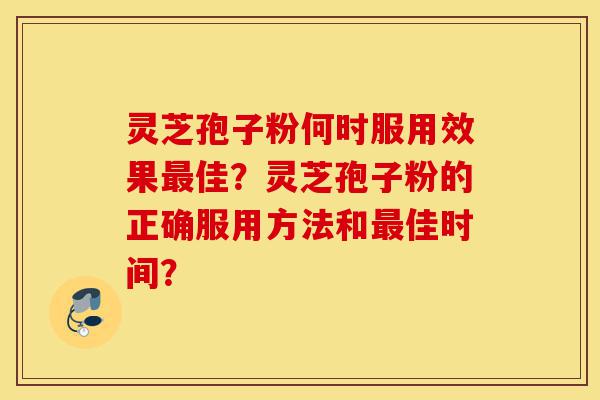 灵芝孢子粉何时服用效果最佳？灵芝孢子粉的正确服用方法和最佳时间？-第1张图片-灵芝之家
