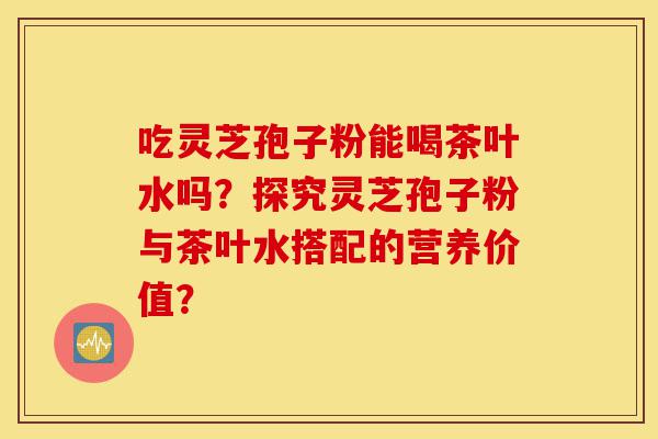 吃灵芝孢子粉能喝茶叶水吗?探究灵芝孢子粉与茶叶水搭配的营养价值?-第1张图片-灵芝之家 吃灵芝孢子粉能喝茶叶水吗?探究灵芝孢子粉与茶叶水搭配的营养价值?-第1张图片-灵芝之家