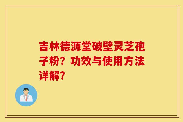 吉林德源堂破壁灵芝孢子粉？功效与使用方法详解？-第1张图片-灵芝之家