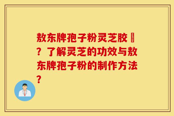 敖东牌孢子粉灵芝胶嚢？了解灵芝的功效与敖东牌孢子粉的制作方法？-第1张图片-灵芝之家