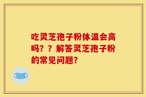 吃灵芝孢子粉体温会高吗？？解答灵芝孢子粉的常见问题？-第1张图片-灵芝之家