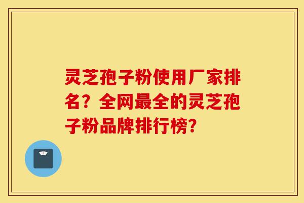 灵芝孢子粉使用厂家排名？全网最全的灵芝孢子粉品牌排行榜？-第1张图片-灵芝之家