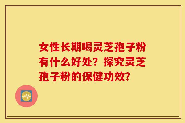 女性长期喝灵芝孢子粉有什么好处？探究灵芝孢子粉的保健功效？-第1张图片-灵芝之家