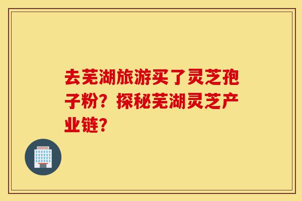 去芜湖旅游买了灵芝孢子粉?探秘芜湖灵芝产业链?-第1张图片-灵芝之家 去芜湖旅游买了灵芝孢子粉?探秘芜湖灵芝产业链?-第1张图片-灵芝之家