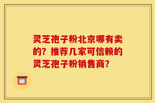 灵芝孢子粉北京哪有卖的？推荐几家可信赖的灵芝孢子粉销售商？-第1张图片-灵芝之家