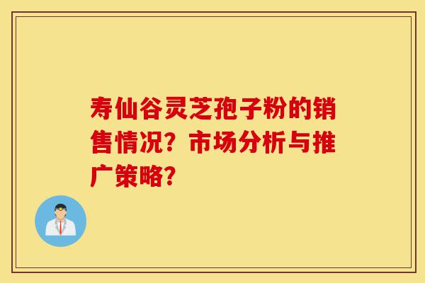 寿仙谷灵芝孢子粉的销售情况?市场分析与推广策略?-第1张图片-灵芝之家 寿仙谷灵芝孢子粉的销售情况?市场分析与推广策略?-第1张图片-灵芝之家