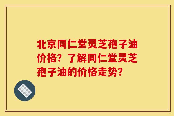 北京同仁堂灵芝孢子油价格？了解同仁堂灵芝孢子油的价格走势？-第1张图片-灵芝之家