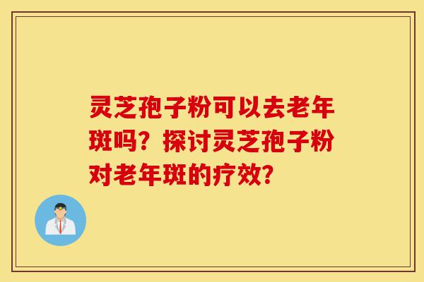 灵芝孢子粉可以去老年斑吗？探讨灵芝孢子粉对老年斑的疗效？-第1张图片-灵芝之家
