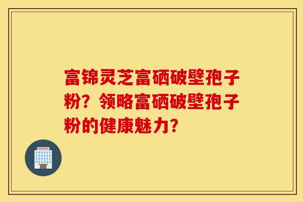 富锦灵芝富硒破壁孢子粉？领略富硒破壁孢子粉的健康魅力？-第1张图片-灵芝之家