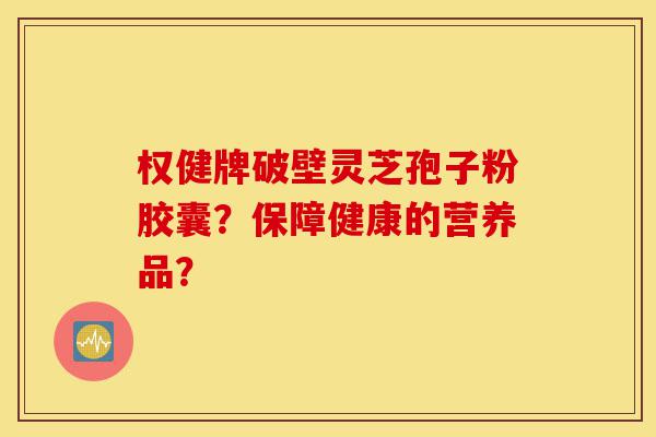 权健牌破壁灵芝孢子粉胶囊？保障健康的营养品？-第1张图片-灵芝之家